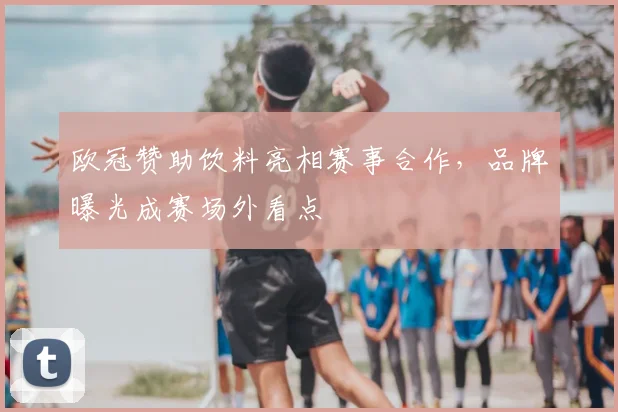 欧冠赞助饮料亮相赛事合作,品牌曝光成赛场外看点