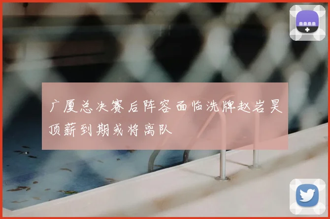 广厦总决赛后阵容面临洗牌赵岩昊顶薪到期或将离队
