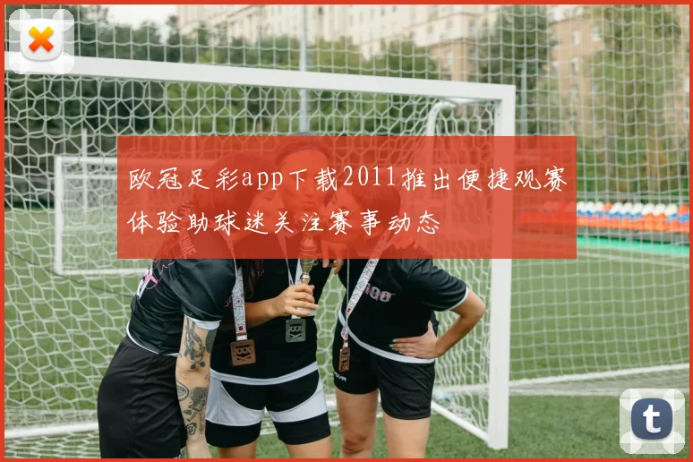 欧冠足彩app下载2011推出便捷观赛体验助球迷关注赛事动态