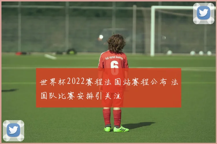 世界杯2022赛程法国站赛程公布 法国队比赛安排引关注