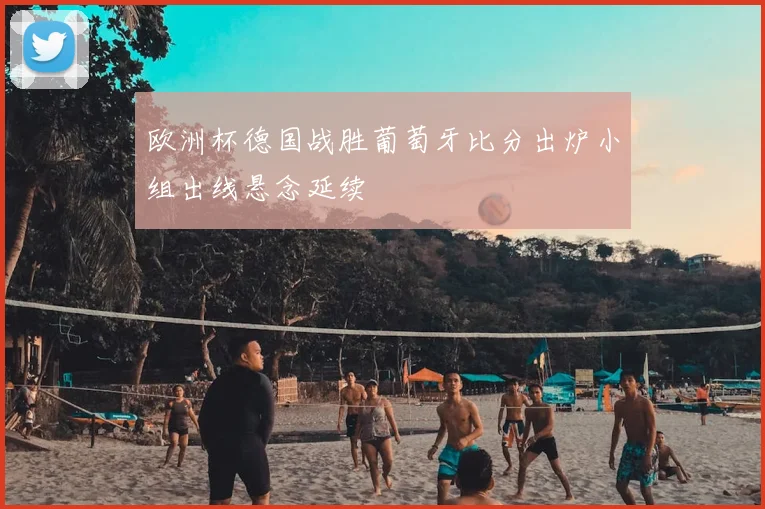 欧洲杯德国战胜葡萄牙比分出炉小组出线悬念延续