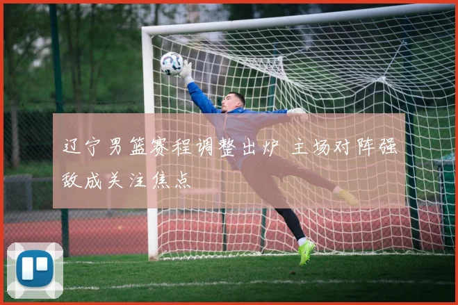 辽宁男篮赛程调整出炉 主场对阵强敌成关注焦点