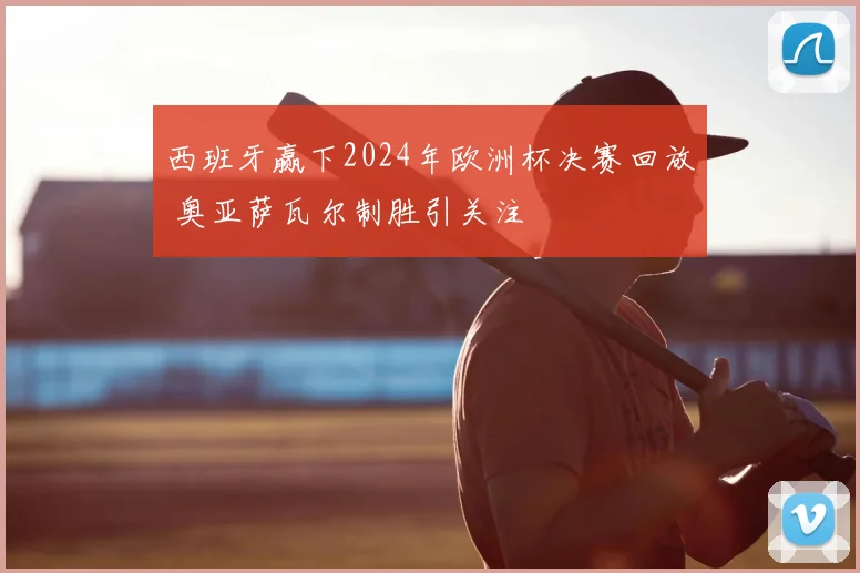 西班牙赢下2024年欧洲杯决赛回放 奥亚萨瓦尔制胜引关注