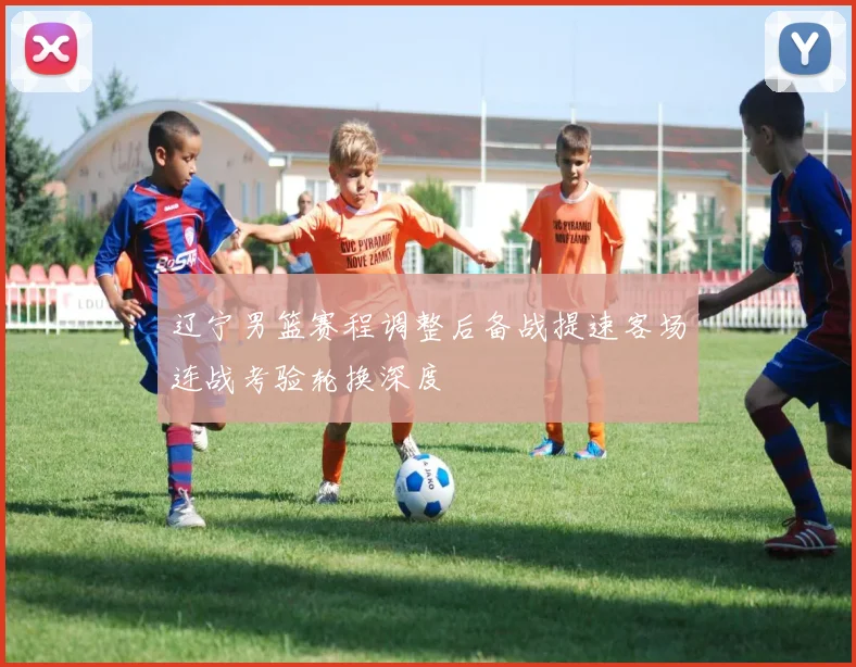 辽宁男篮赛程调整后备战提速客场连战考验轮换深度