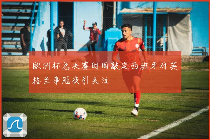 欧洲杯总决赛时间敲定西班牙对英格兰争冠夜引关注